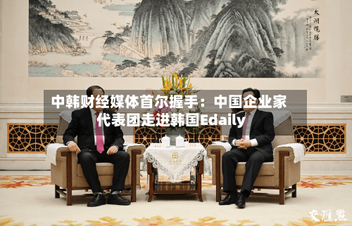 中韩财经媒体首尔握手：中国企业家代表团走进韩国Edaily