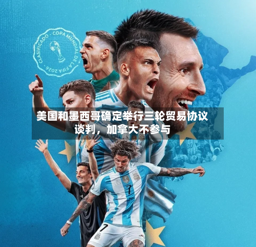 美国和墨西哥确定举行三轮贸易协议谈判，加拿大不参与-第3张图片
