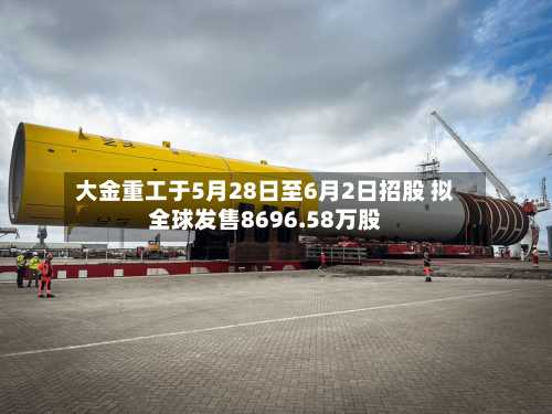 大金重工于5月28日至6月2日招股 拟全球发售8696.58万股