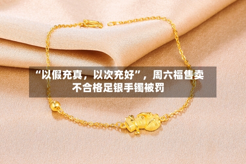 “以假充真，以次充好”	，周六福售卖不合格足银手镯被罚-第3张图片