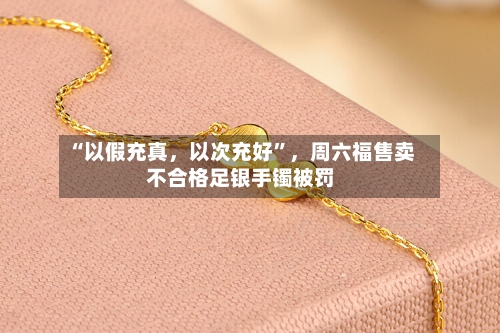“以假充真，以次充好”，周六福售卖不合格足银手镯被罚-第2张图片