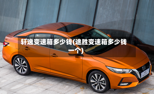 轩逸变速箱多少钱(途胜变速箱多少钱一个)-第3张图片